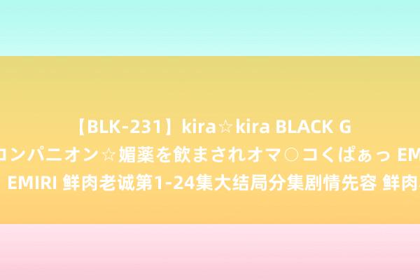 【BLK-231】kira☆kira BLACK GAL 黒ギャル中出し温泉コンパニオン☆媚薬を飲まされオマ○コくぱぁっ EMIRI 鲜肉老诚第1-24集大结局分集剧情先容 鲜肉老诚演义结局剧透