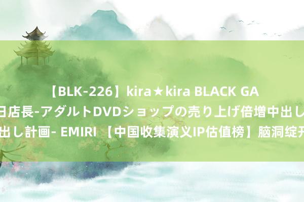 【BLK-226】kira★kira BLACK GAL 黒ギャル露出セクハラ1日店長-アダルトDVDショップの売り上げ倍増中出し計画- EMIRI 【中国收集演义IP估值榜】脑洞绽开的典籍演义《覆汉》