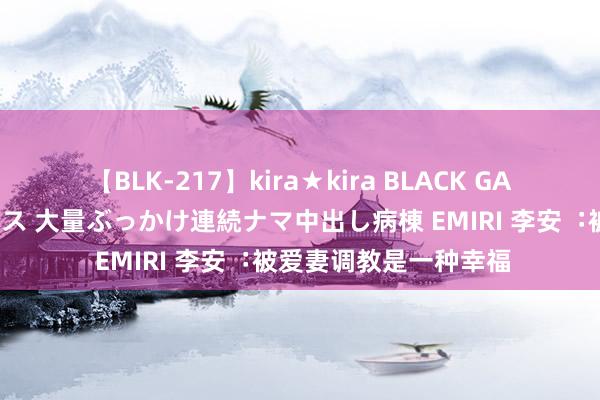 【BLK-217】kira★kira BLACK GAL黒ギャルご奉仕ナース 大量ぶっかけ連続ナマ中出し病棟 EMIRI 李安︓被爱妻调教是一种幸福