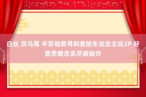 白丝 双马尾 半百细君寻刺激陪东说念主玩3P 好意思瞻念丢尽被敲诈