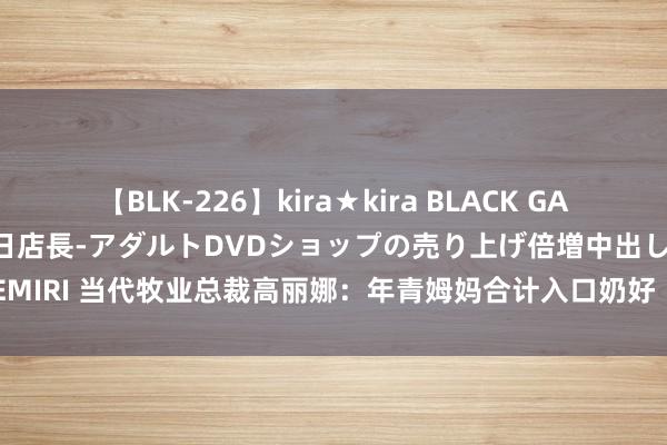 【BLK-226】kira★kira BLACK GAL 黒ギャル露出セクハラ1日店長-アダルトDVDショップの売り上げ倍増中出し計画- EMIRI 当代牧业总裁高丽娜：年青姆妈合计入口奶好  但国产奶质料已卓著高  | 每经网