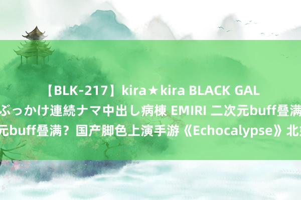 【BLK-217】kira★kira BLACK GAL黒ギャルご奉仕ナース 大量ぶっかけ連続ナマ中出し病棟 EMIRI 二次元buff叠满？国产脚色上演手游《Echocalypse》北好意思上榜