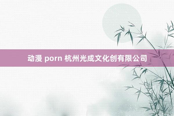 动漫 porn 杭州光成文化创有限公司