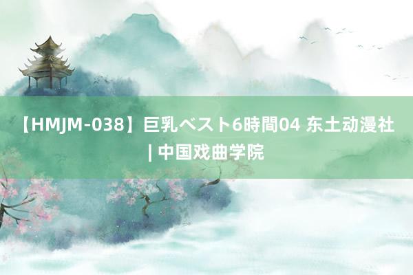 【HMJM-038】巨乳ベスト6時間04 东土动漫社 | 中国戏曲学院