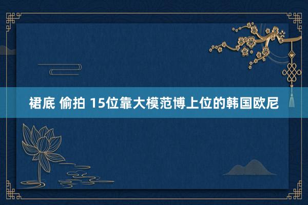 裙底 偷拍 15位靠大模范博上位的韩国欧尼