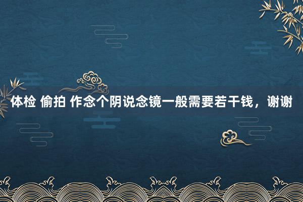 体检 偷拍 作念个阴说念镜一般需要若干钱，谢谢