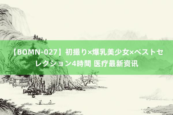 【BOMN-027】初撮り×爆乳美少女×ベストセレクション4時間 医疗最新资讯