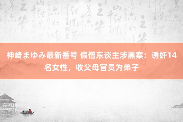 神崎まゆみ最新番号 假僧东谈主涉黑案：诱奸14名女性，收父母官员为弟子