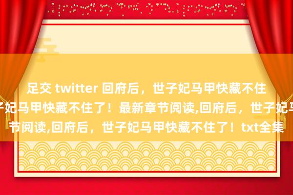 足交 twitter 回府后，世子妃马甲快藏不住了！无弹窗，回府后，世子妃马甲快藏不住了！最新章节阅读，回府后，世子妃马甲快藏不住了！txt全集