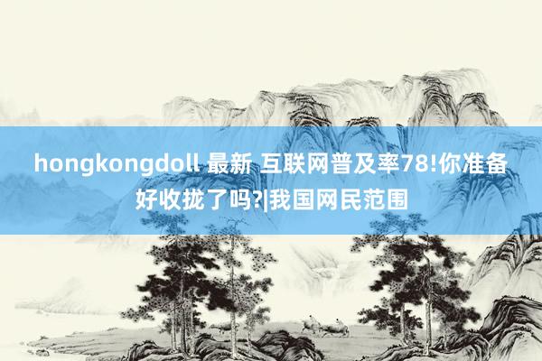 hongkongdoll 最新 互联网普及率78!你准备好收拢了吗?|我国网民范围