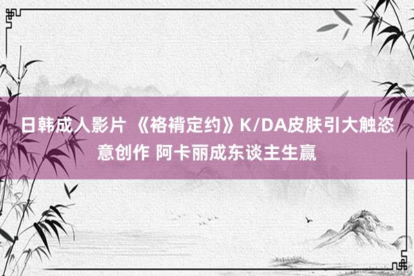 日韩成人影片 《袼褙定约》K/DA皮肤引大触恣意创作 阿卡丽成东谈主生赢