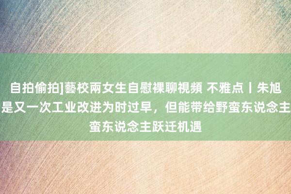 自拍偷拍]藝校兩女生自慰裸聊視頻 不雅点丨朱旭峰：说AI是又一次工业改进为时过早，但能带给野蛮东说念主跃迁机遇