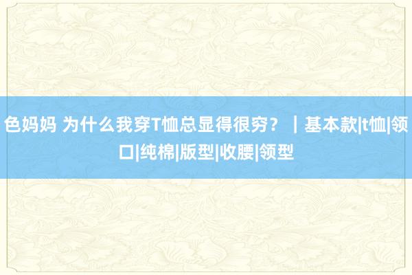 色妈妈 为什么我穿T恤总显得很穷？｜基本款|t恤|领口|纯棉|版型|收腰|领型