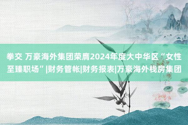 拳交 万豪海外集团荣膺2024年度大中华区“女性至臻职场”|财务管帐|财务报表|万豪海外栈房集团