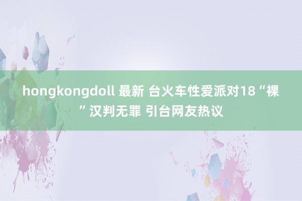 hongkongdoll 最新 台火车性爱派对18“裸”汉判无罪 引台网友热议