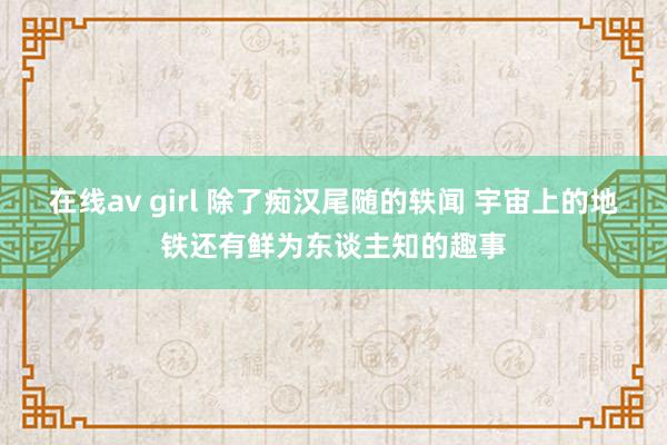 在线av girl 除了痴汉尾随的轶闻 宇宙上的地铁还有鲜为东谈主知的趣事