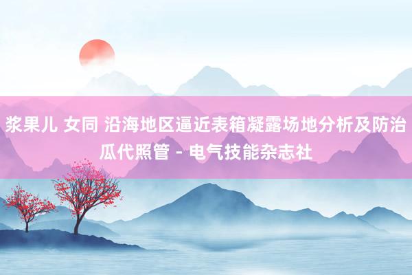 浆果儿 女同 沿海地区逼近表箱凝露场地分析及防治瓜代照管 - 电气技能杂志社