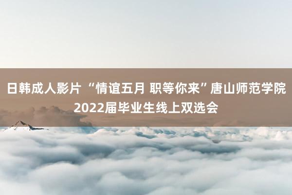 日韩成人影片 “情谊五月 职等你来”唐山师范学院2022届毕业生线上双选会