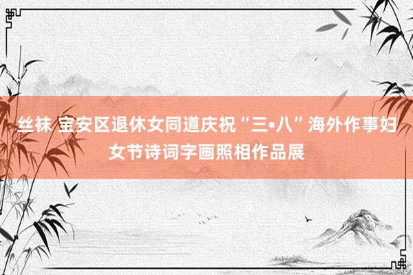 丝袜 宝安区退休女同道庆祝“三•八”海外作事妇女节诗词字画照相作品展