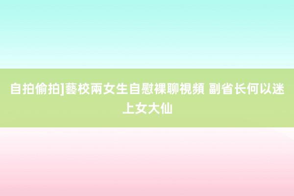 自拍偷拍]藝校兩女生自慰裸聊視頻 副省长何以迷上女大仙