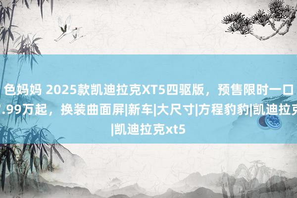 色妈妈 2025款凯迪拉克XT5四驱版，预售限时一口价27.99万起，换装曲面屏|新车|大尺寸|方程豹豹|凯迪拉克xt5