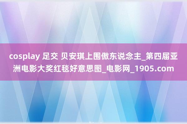 cosplay 足交 贝安琪上围傲东说念主_第四届亚洲电影大奖红毯好意思图_电影网_1905.com