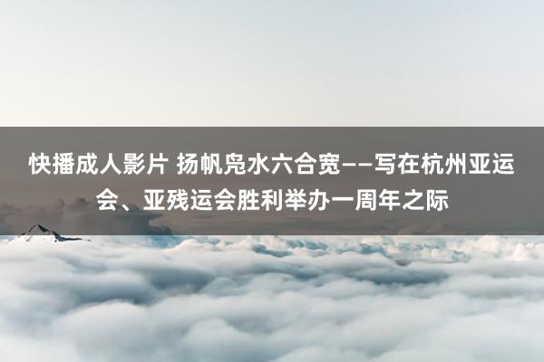 快播成人影片 扬帆凫水六合宽——写在杭州亚运会、亚残运会胜利举办一周年之际