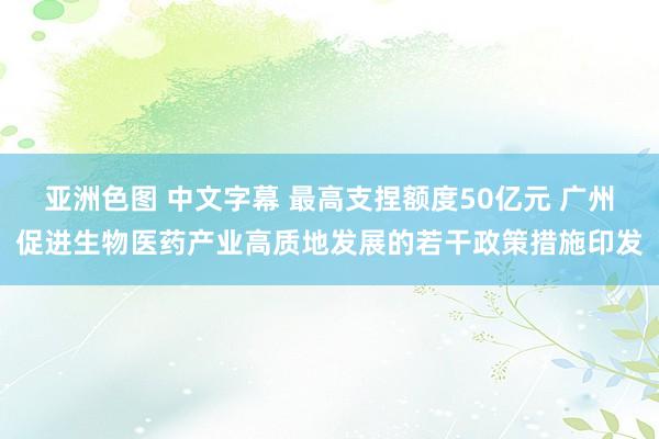 亚洲色图 中文字幕 最高支捏额度50亿元 广州促进生物医药产业高质地发展的若干政策措施印发