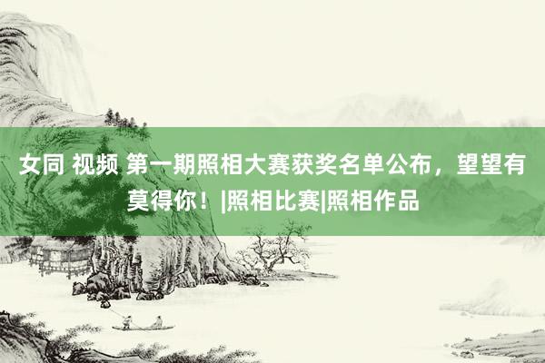 女同 视频 第一期照相大赛获奖名单公布，望望有莫得你！|照相比赛|照相作品