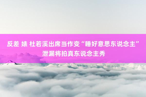 反差 婊 杜若溪出席当作变“睡好意思东说念主” 泄漏将拍真东说念主秀