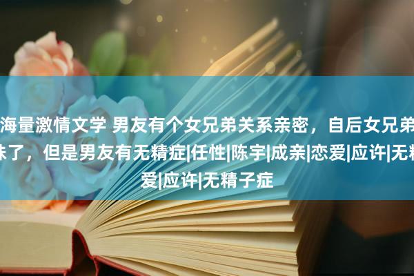 海量激情文学 男友有个女兄弟关系亲密，自后女兄弟就孕珠了，但是男友有无精症|任性|陈宇|成亲|恋爱|应许|无精子症