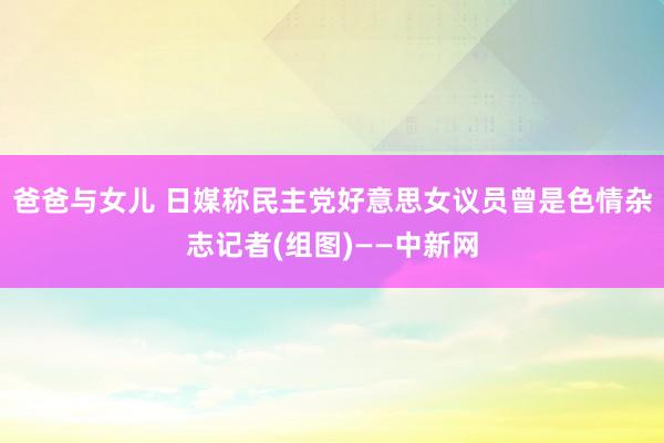 爸爸与女儿 日媒称民主党好意思女议员曾是色情杂志记者(组图)——中新网