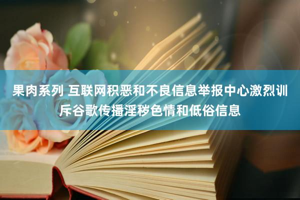 果肉系列 互联网积恶和不良信息举报中心激烈训斥谷歌传播淫秽色情和低俗信息