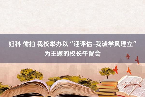 妇科 偷拍 我校举办以“迎评估-我谈学风建立”为主题的校长午餐会