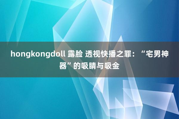 hongkongdoll 露脸 透视快播之罪：“宅男神器”的吸睛与吸金