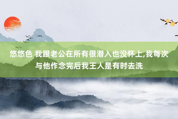 悠悠色 我跟老公在所有很潜入也没怀上，我每次与他作念完后我王人是有时去洗