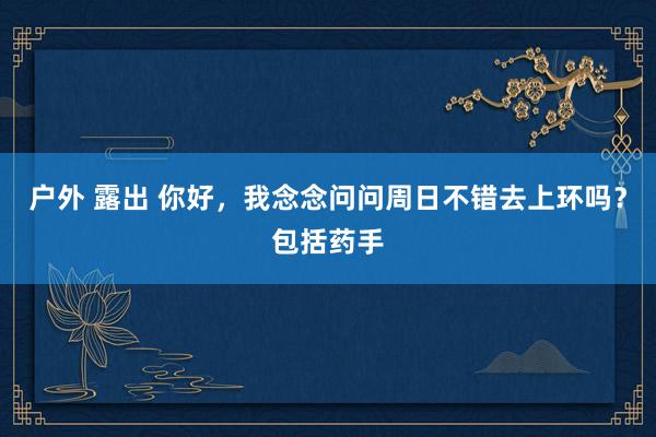 户外 露出 你好，我念念问问周日不错去上环吗？包括药手