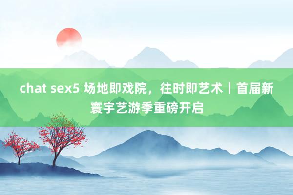 chat sex5 场地即戏院，往时即艺术丨首届新寰宇艺游季重磅开启