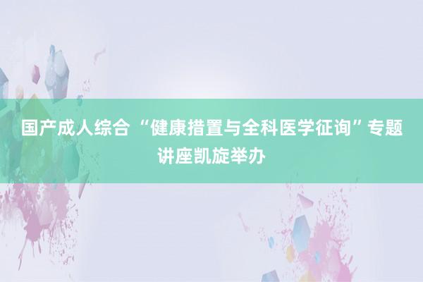 国产成人综合 “健康措置与全科医学征询”专题讲座凯旋举办