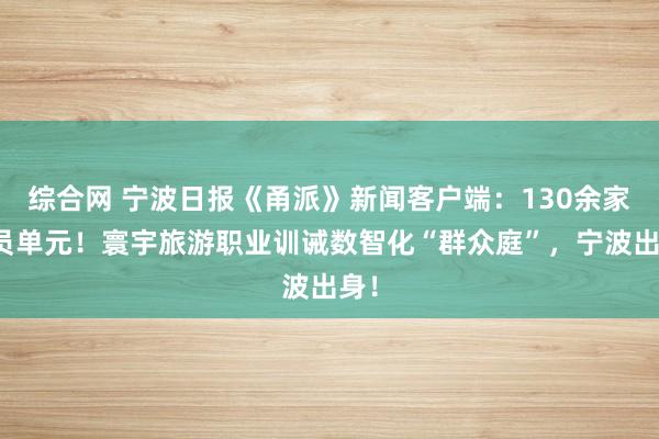 综合网 宁波日报《甬派》新闻客户端：130余家成员单元！寰宇旅游职业训诫数智化“群众庭”，宁波出身！