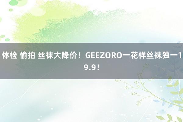 体检 偷拍 丝袜大降价！GEEZORO一花样丝袜独一19.9！