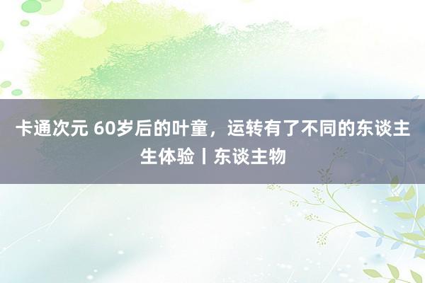 卡通次元 60岁后的叶童，运转有了不同的东谈主生体验丨东谈主物