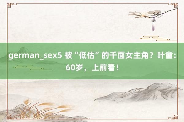 german_sex5 被“低估”的千面女主角？叶童：60岁，上前看！