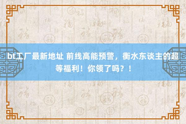 bt工厂最新地址 前线高能预警，衡水东谈主的超等福利！你领了吗？！