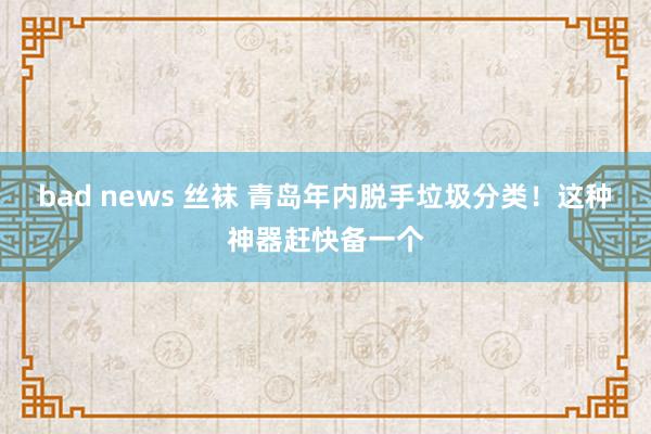 bad news 丝袜 青岛年内脱手垃圾分类！这种神器赶快备一个