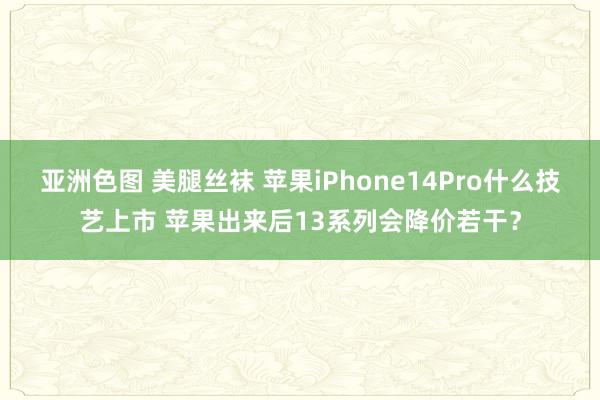 亚洲色图 美腿丝袜 苹果iPhone14Pro什么技艺上市 苹果出来后13系列会降价若干？