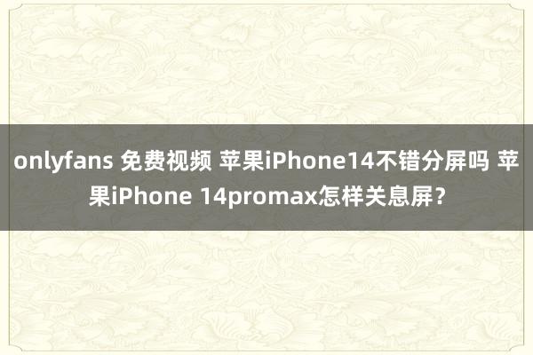 onlyfans 免费视频 苹果iPhone14不错分屏吗 苹果iPhone 14promax怎样关息屏？