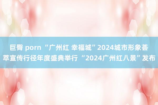 巨臀 porn “广州红 幸福城”2024城市形象荟萃宣传行径年度盛典举行 “2024广州红八景”发布