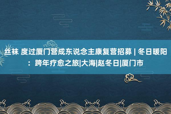 丝袜 度过厦门营成东说念主康复营招募 | 冬日暖阳：跨年疗愈之旅|大海|赵冬日|厦门市